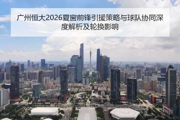 广州恒大2026夏窗前锋引援策略与球队协同深度解析及轮换影响